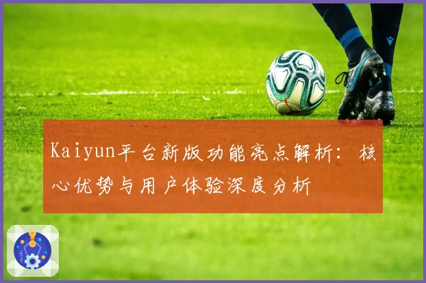 Kaiyun平台新版功能亮点解析：核心优势与用户体验深度分析