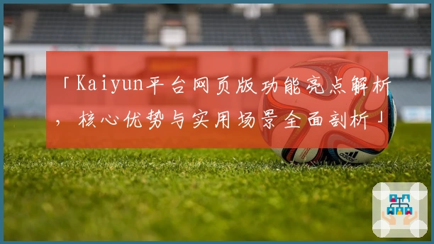 「Kaiyun平台网页版功能亮点解析，核心优势与实用场景全面剖析」